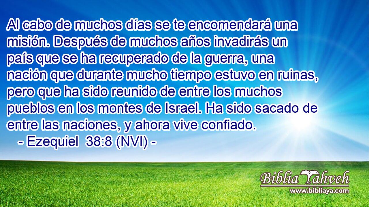  Al cabo de muchos días se te encomendará una misión. Después de muchos años invadirás un país que se ha recuperado de la guerra, una nación que durante mucho tiempo estuvo en ruinas, pero que ha sido reunido de entre los muchos pueblos en los montes de Israel. Ha sido sacado de entre las naciones, y ahora vive confiado. 