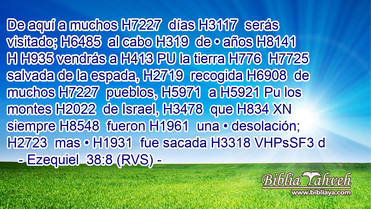 De aquí a muchos H7227  días H3117  serás visitado; H6485  al cabo H319  de • años H8141 H H935 vendrás a H413 PU la tierra H776  H7725 salvada de la espada, H2719  recogida H6908  de muchos H7227  pueblos, H5971  a H5921 Pu los montes H2022  de Israel, H3478  que H834 XN siempre H8548  fueron H1961  una • desolación; H2723  mas • H1931  fue sacada H3318 VHPsSF3 d