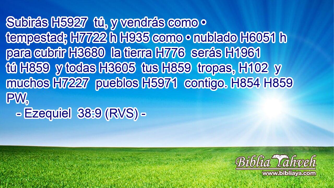 Subirás H5927  tú, y vendrás como • tempestad; H7722 h H935 como • nublado H6051 h para cubrir H3680  la tierra H776  serás H1961  tú H859  y todas H3605  tus H859  tropas, H102  y muchos H7227  pueblos H5971  contigo. H854 H859 PW,  