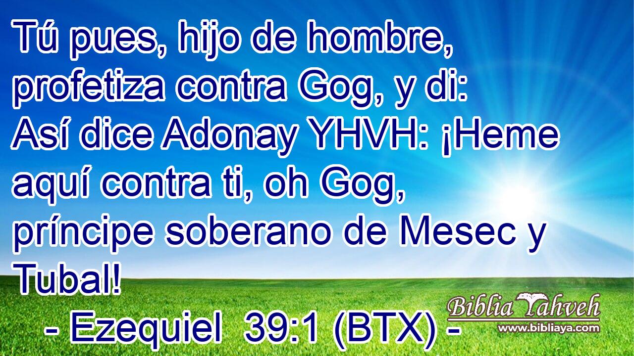 Tú pues, hijo de hombre, profetiza contra Gog, y di: Así dice Adonay YHVH: ¡Heme aquí contra ti, oh Gog, príncipe soberano de Mesec y Tubal!