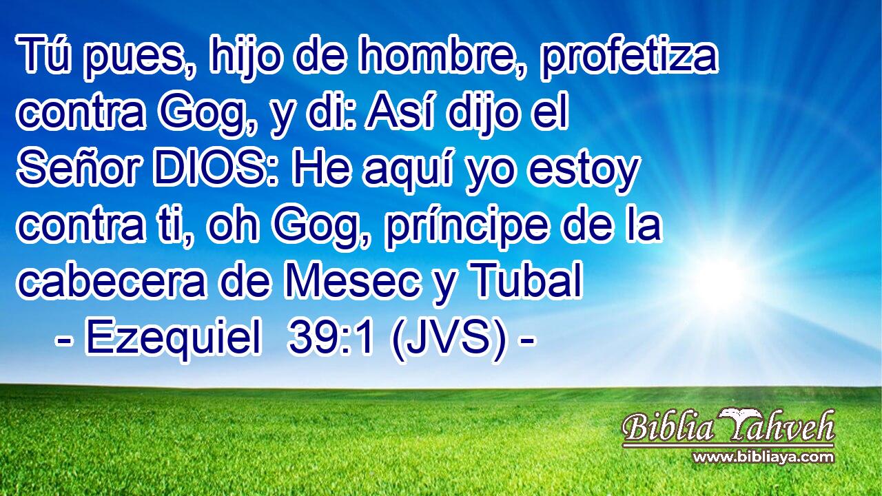 Tú pues, hijo de hombre, profetiza contra Gog, y di: Así dijo el Señor DIOS: He aquí yo estoy contra ti, oh Gog, príncipe de la cabecera de Mesec y Tubal