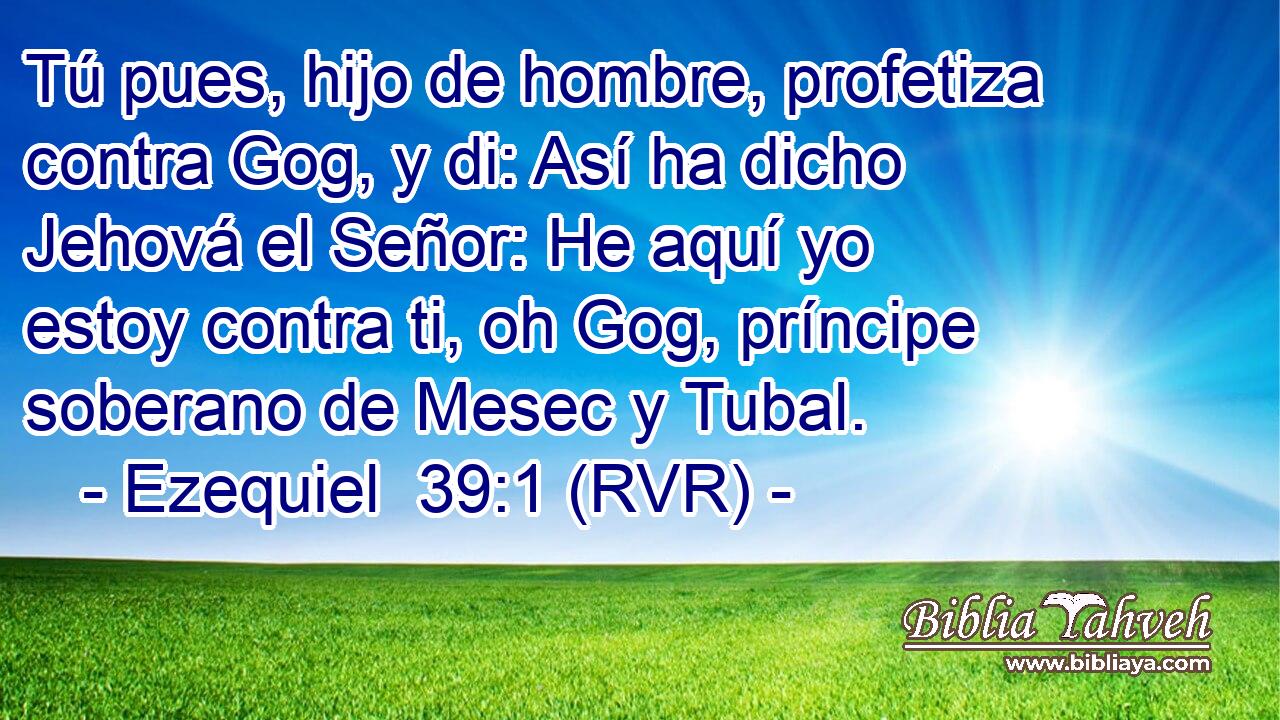 Tú pues, hijo de hombre, profetiza contra Gog, y di: Así ha dicho Jehová el Señor: He aquí yo estoy contra ti, oh Gog, príncipe soberano de Mesec y Tubal.