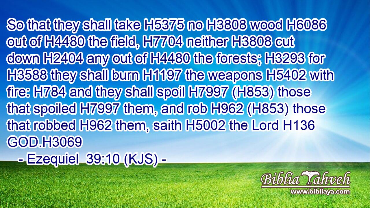 So that they shall take H5375 no H3808 wood H6086 out of H4480 the field, H7704 neither H3808 cut down H2404 any out of H4480 the forests; H3293 for H3588 they shall burn H1197 the weapons H5402 with fire: H784 and they shall spoil H7997 (H853) those that spoiled H7997 them, and rob H962 (H853) those that robbed H962 them, saith H5002 the Lord H136 GOD.H3069