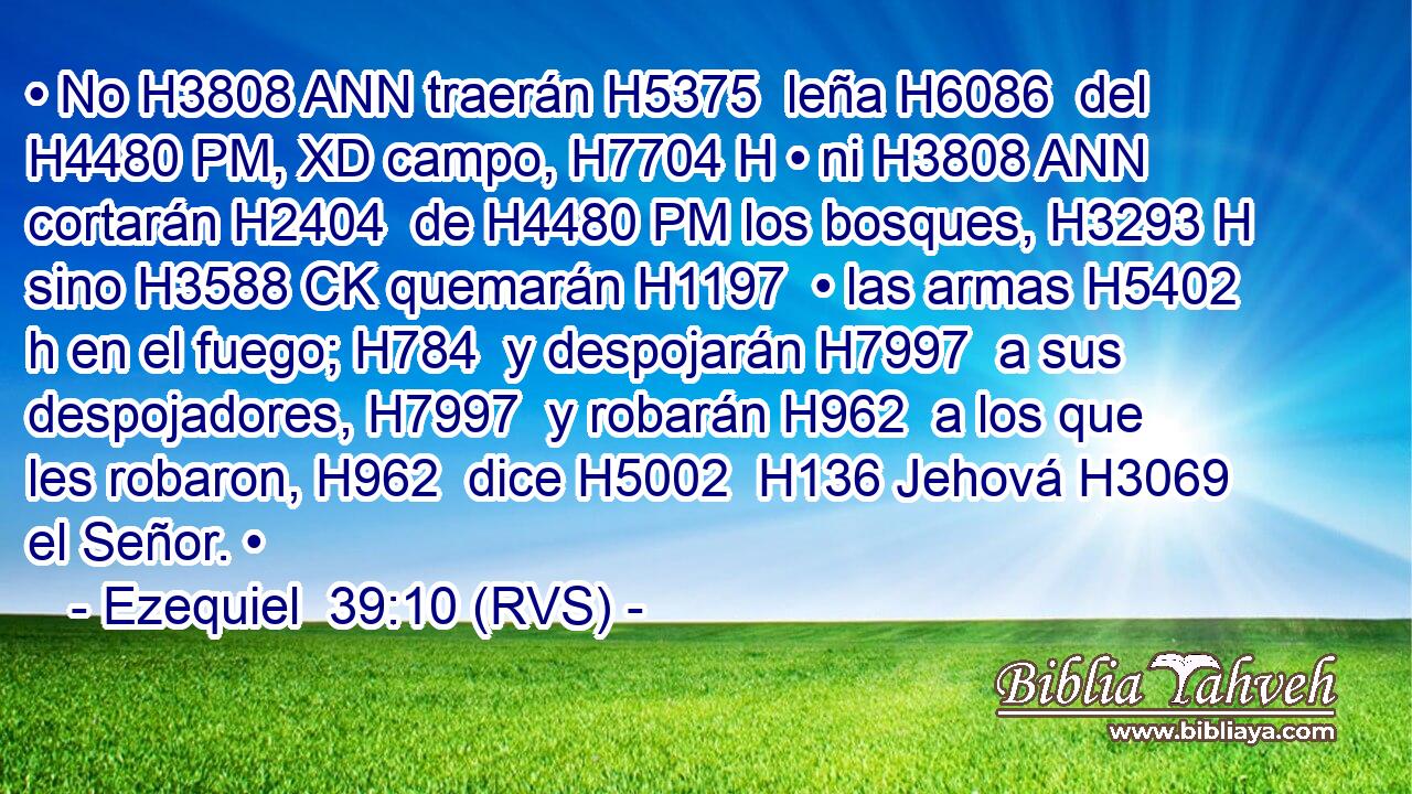 • No H3808 ANN traerán H5375  leña H6086  del H4480 PM, XD campo, H7704 H • ni H3808 ANN cortarán H2404  de H4480 PM los bosques, H3293 H sino H3588 CK quemarán H1197  • las armas H5402 h en el fuego; H784  y despojarán H7997  a sus despojadores, H7997  y robarán H962  a los que les robaron, H962  dice H5002  H136 Jehová H3069  el Señor. • 