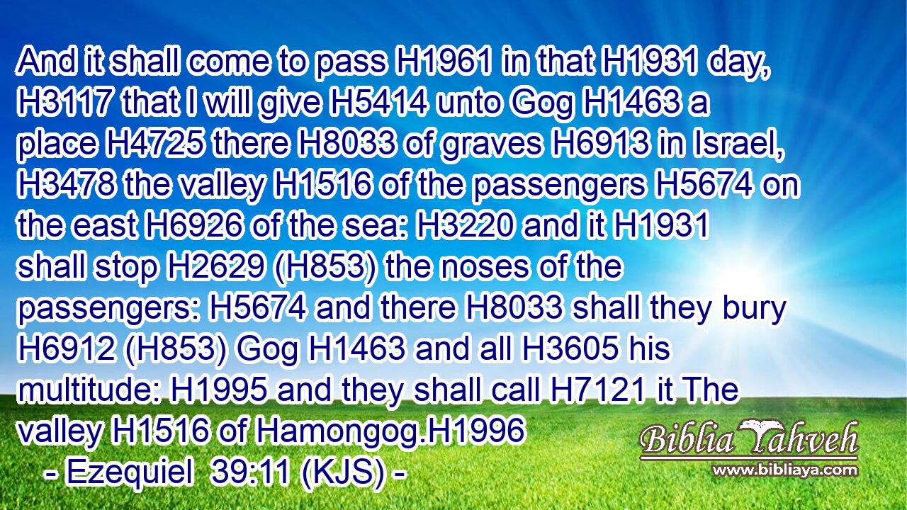 And it shall come to pass H1961 in that H1931 day, H3117 that I will give H5414 unto Gog H1463 a place H4725 there H8033 of graves H6913 in Israel, H3478 the valley H1516 of the passengers H5674 on the east H6926 of the sea: H3220 and it H1931 shall stop H2629 (H853) the noses of the passengers: H5674 and there H8033 shall they bury H6912 (H853) Gog H1463 and all H3605 his multitude: H1995 and they shall call H7121 it The valley H1516 of Hamongog.H1996