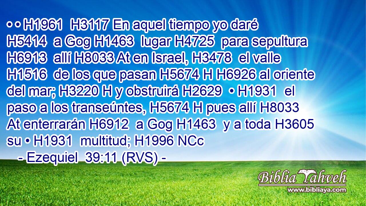 • • H1961  H3117 En aquel tiempo yo daré H5414  a Gog H1463  lugar H4725  para sepultura H6913  allí H8033 At en Israel, H3478  el valle H1516  de los que pasan H5674 H H6926 al oriente del mar; H3220 H y obstruirá H2629  • H1931  el paso a los transeúntes, H5674 H pues allí H8033 At enterrarán H6912  a Gog H1463  y a toda H3605  su • H1931  multitud; H1996 NCc