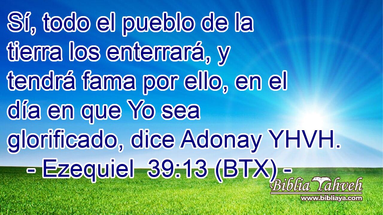 Sí, todo el pueblo de la tierra los enterrará, y tendrá fama por ello, en el día en que Yo sea glorificado, dice Adonay YHVH.