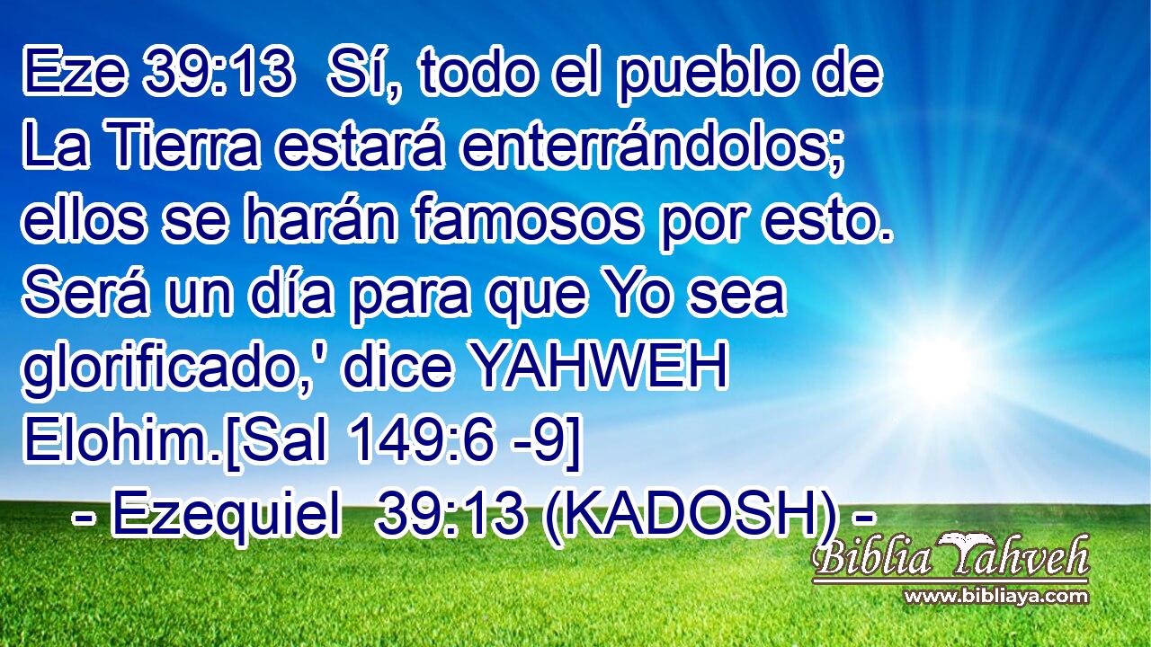  Sí, todo el pueblo de La Tierra estará enterrándolos; ellos se harán famosos por esto. Será un día para que Yo sea glorificado,' dice YAHWEH Elohim.[Sal 149:6 -9] 