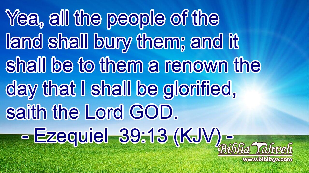 Yea, all the people of the land shall bury them; and it shall be to them a renown the day that I shall be glorified, saith the Lord GOD.