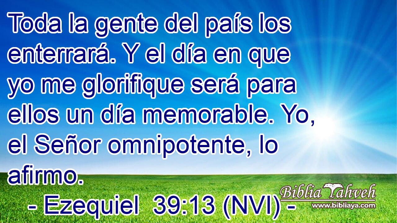  Toda la gente del país los enterrará. Y el día en que yo me glorifique será para ellos un día memorable. Yo, el Señor omnipotente, lo afirmo. 