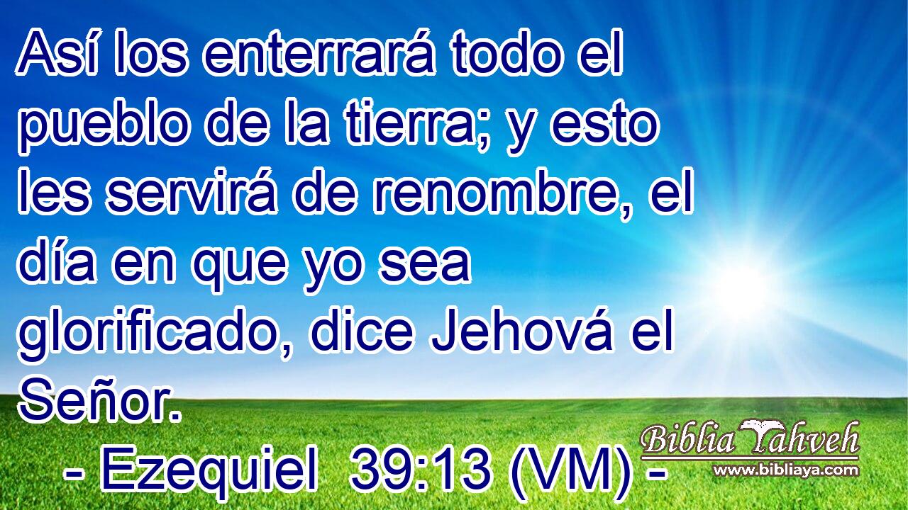  Así los enterrará todo el pueblo de la tierra; y esto les servirá de renombre, el día en que yo sea glorificado, dice Jehová el Señor. 