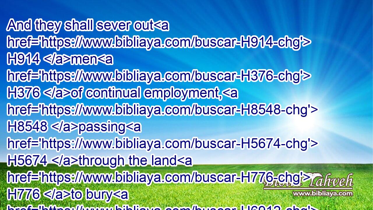 And they shall sever out H914 men H376 of continual employment, H8548 passing H5674 through the land H776 to bury H6912 (H853) with the passengers H5674 (H853) those that remain H3498 upon H5921 the face H6440 of the earth, H776 to cleanse H2891 it: after the end H4480  H7097 of seven H7651 months H2320 shall they search.H2713