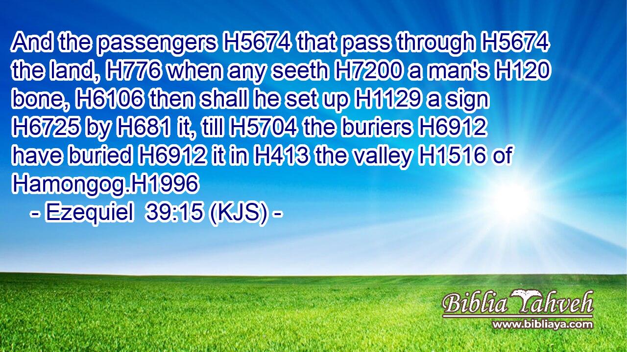 And the passengers H5674 that pass through H5674 the land, H776 when any seeth H7200 a man's H120 bone, H6106 then shall he set up H1129 a sign H6725 by H681 it, till H5704 the buriers H6912 have buried H6912 it in H413 the valley H1516 of Hamongog.H1996