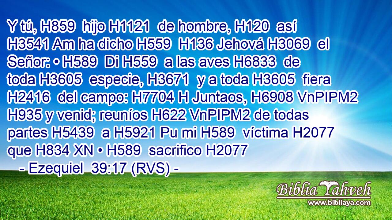 Y tú, H859  hijo H1121  de hombre, H120  así H3541 Am ha dicho H559  H136 Jehová H3069  el Señor: • H589  Di H559  a las aves H6833  de toda H3605  especie, H3671  y a toda H3605  fiera H2416  del campo: H7704 H Juntaos, H6908 VnPIPM2 H935 y venid; reuníos H622 VnPIPM2 de todas partes H5439  a H5921 Pu mi H589  víctima H2077  que H834 XN • H589  sacrifico H2077