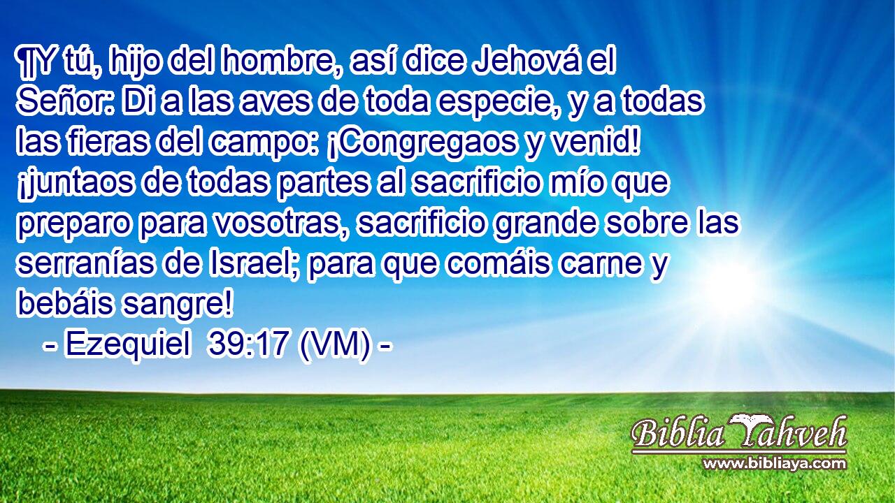  ¶Y tú, hijo del hombre, así dice Jehová el Señor: Di a las aves de toda especie, y a todas las fieras del campo: ¡Congregaos y venid! ¡juntaos de todas partes al sacrificio mío que preparo para vosotras, sacrificio grande sobre las serranías de Israel; para que comáis carne y bebáis sangre! 