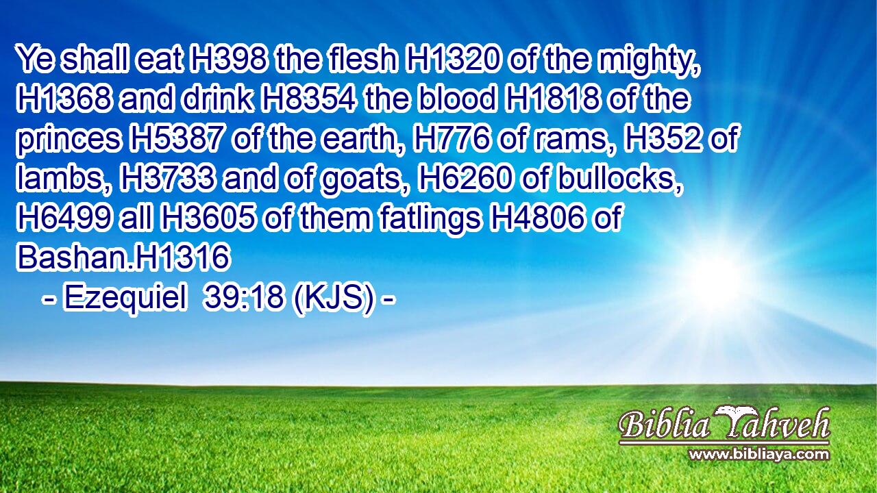 Ye shall eat H398 the flesh H1320 of the mighty, H1368 and drink H8354 the blood H1818 of the princes H5387 of the earth, H776 of rams, H352 of lambs, H3733 and of goats, H6260 of bullocks, H6499 all H3605 of them fatlings H4806 of Bashan.H1316