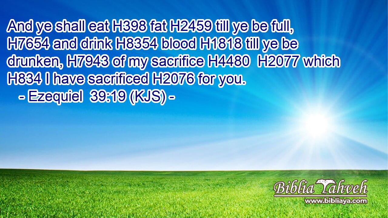 And ye shall eat H398 fat H2459 till ye be full, H7654 and drink H8354 blood H1818 till ye be drunken, H7943 of my sacrifice H4480  H2077 which H834 I have sacrificed H2076 for you.