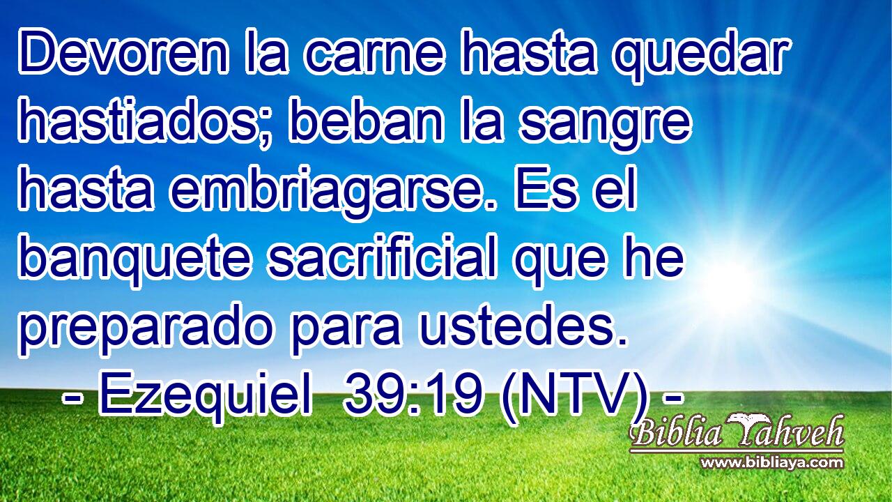 Devoren la carne hasta quedar hastiados; beban la sangre hasta embriagarse. Es el banquete sacrificial que he preparado para ustedes.