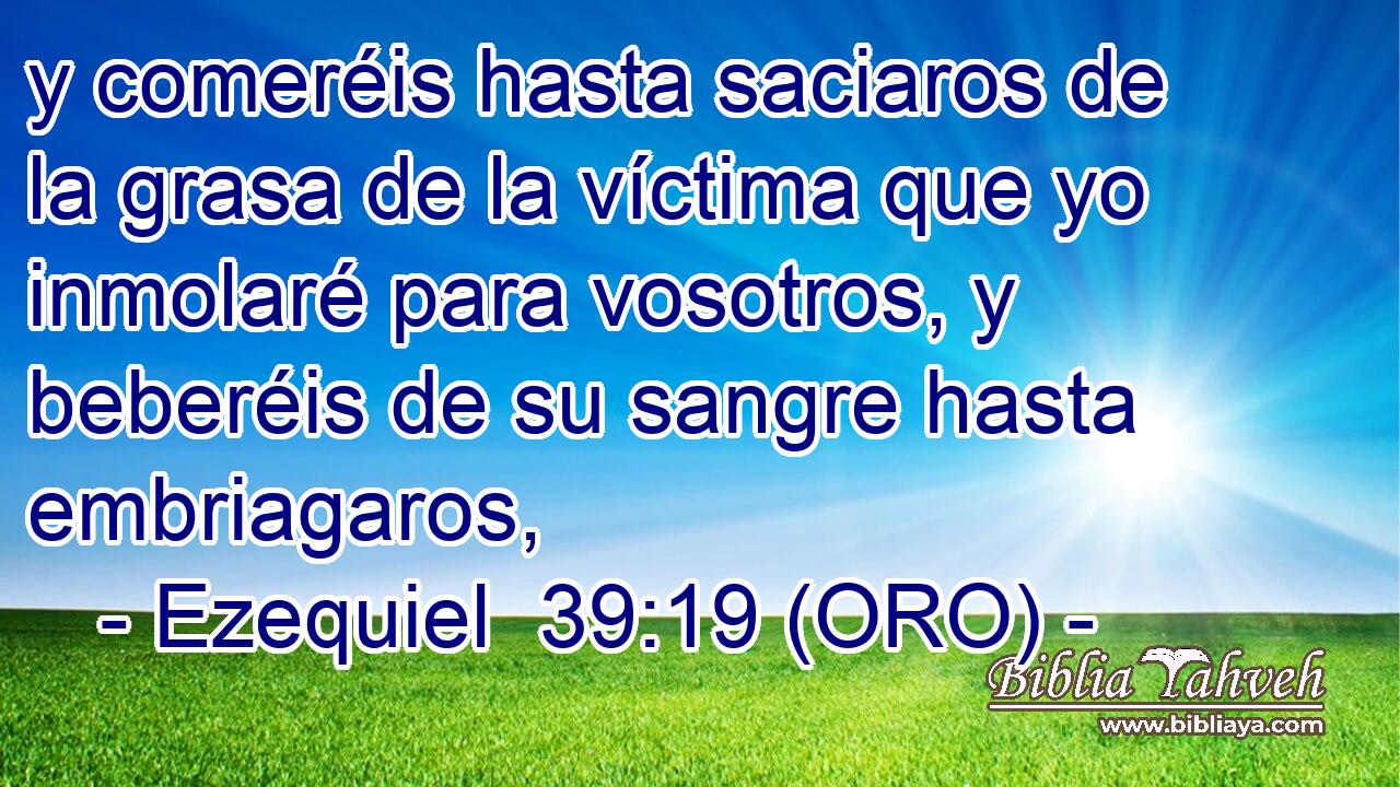  y comeréis hasta saciaros de la grasa de la víctima que yo inmolaré para vosotros, y beberéis de su sangre hasta embriagaros, 