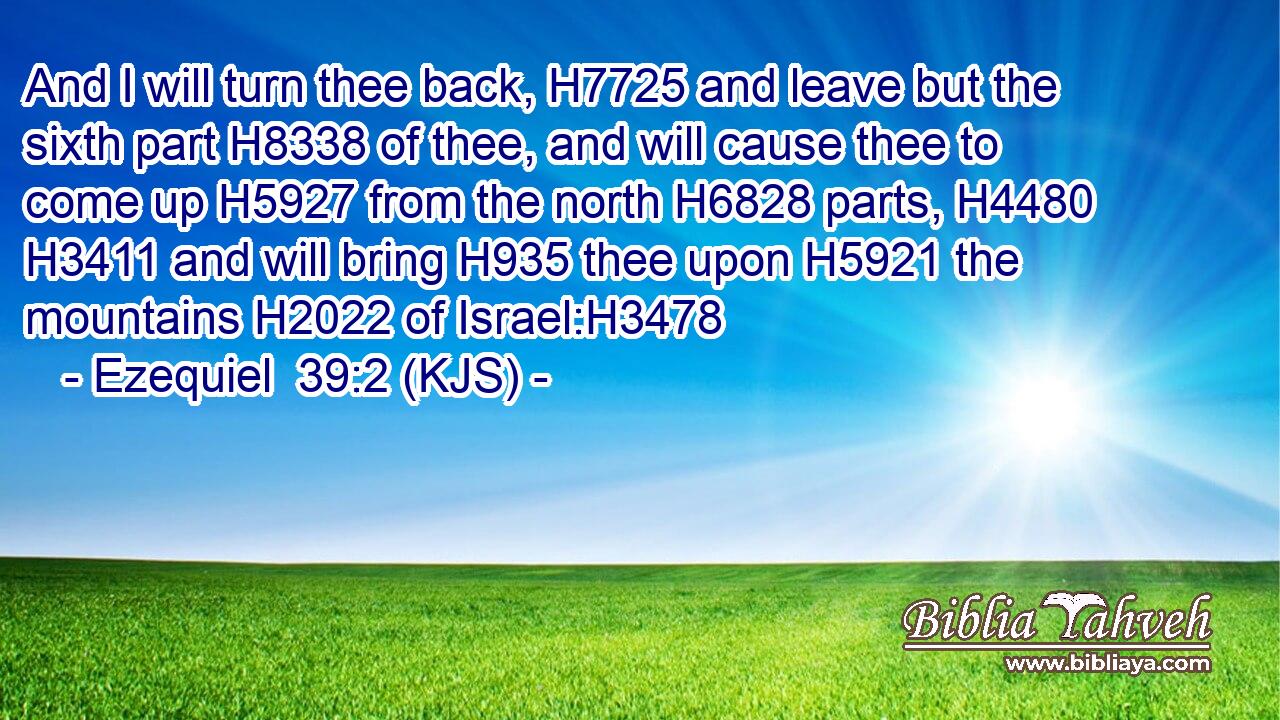 And I will turn thee back, H7725 and leave but the sixth part H8338 of thee, and will cause thee to come up H5927 from the north H6828 parts, H4480  H3411 and will bring H935 thee upon H5921 the mountains H2022 of Israel:H3478