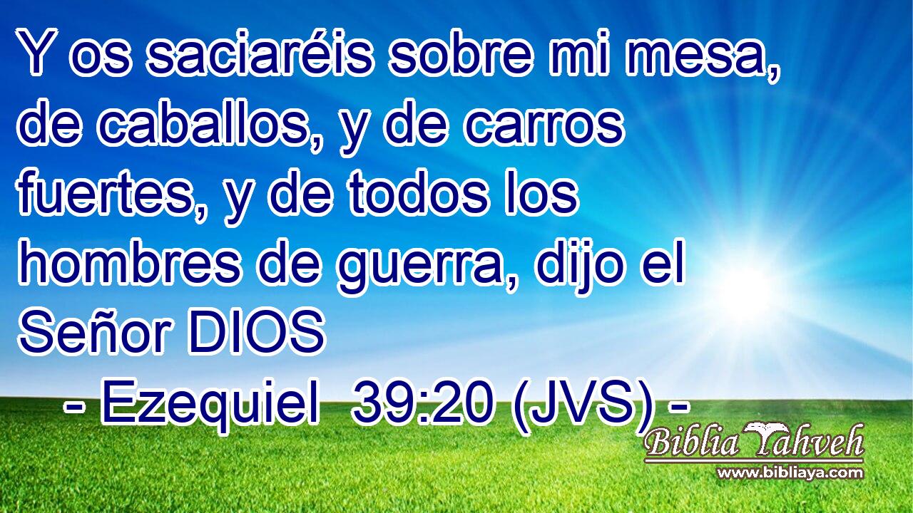 Y os saciaréis sobre mi mesa, de caballos, y de carros fuertes, y de todos los hombres de guerra, dijo el Señor DIOS
