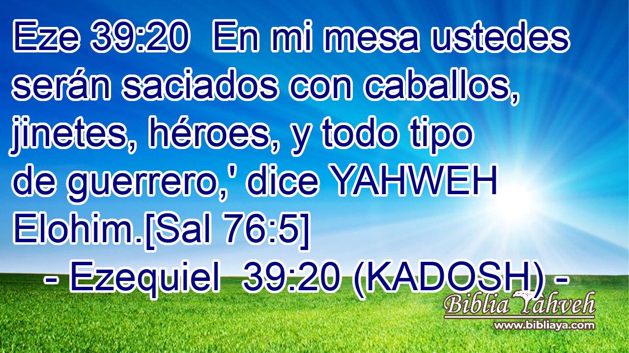  En mi mesa ustedes serán saciados con caballos, jinetes, héroes, y todo tipo de guerrero,' dice YAHWEH Elohim.[Sal 76:5] 