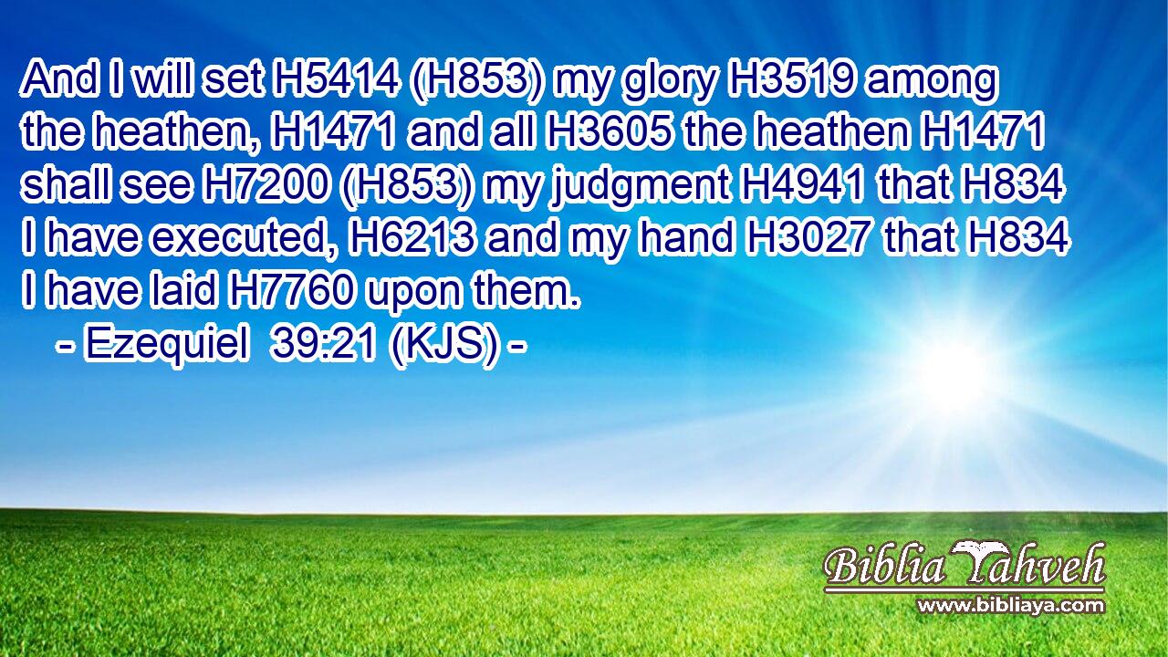 And I will set H5414 (H853) my glory H3519 among the heathen, H1471 and all H3605 the heathen H1471 shall see H7200 (H853) my judgment H4941 that H834 I have executed, H6213 and my hand H3027 that H834 I have laid H7760 upon them.