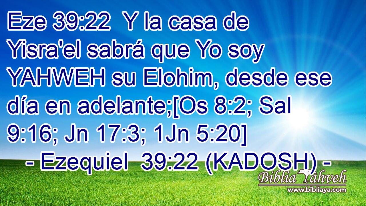  Y la casa de Yisra'el sabrá que Yo soy YAHWEH su Elohim, desde ese día en adelante;[Os 8:2; Sal 9:16; Jn 17:3; 1Jn 5:20] 