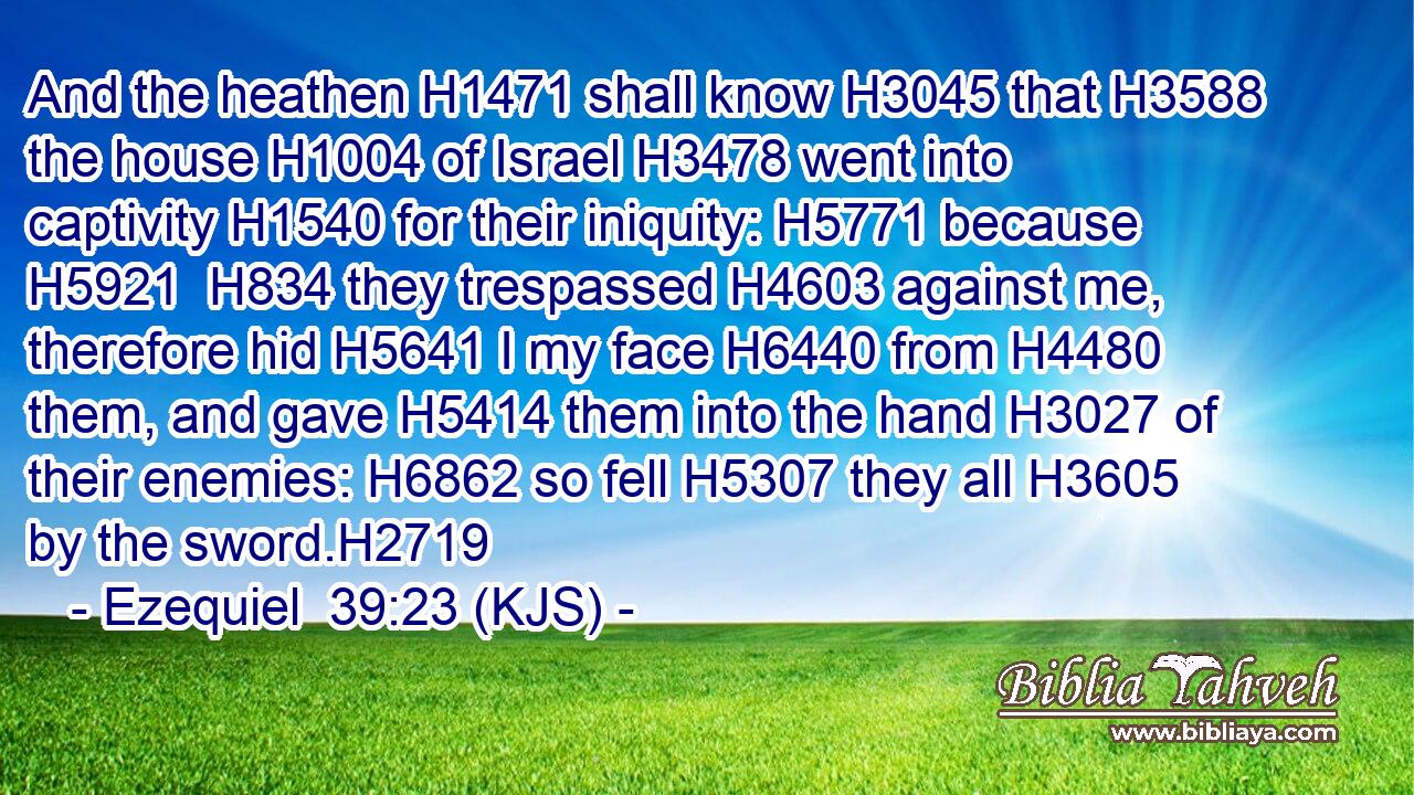 And the heathen H1471 shall know H3045 that H3588 the house H1004 of Israel H3478 went into captivity H1540 for their iniquity: H5771 because H5921  H834 they trespassed H4603 against me, therefore hid H5641 I my face H6440 from H4480 them, and gave H5414 them into the hand H3027 of their enemies: H6862 so fell H5307 they all H3605 by the sword.H2719