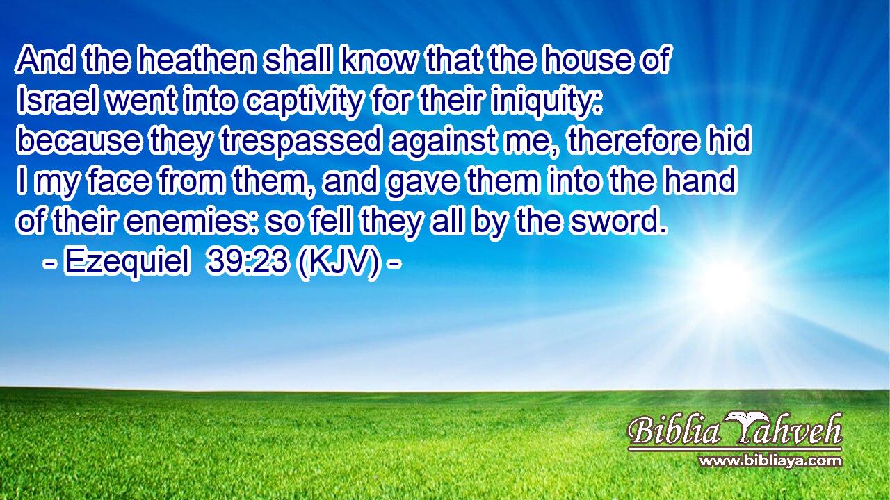 And the heathen shall know that the house of Israel went into captivity for their iniquity: because they trespassed against me, therefore hid I my face from them, and gave them into the hand of their enemies: so fell they all by the sword.