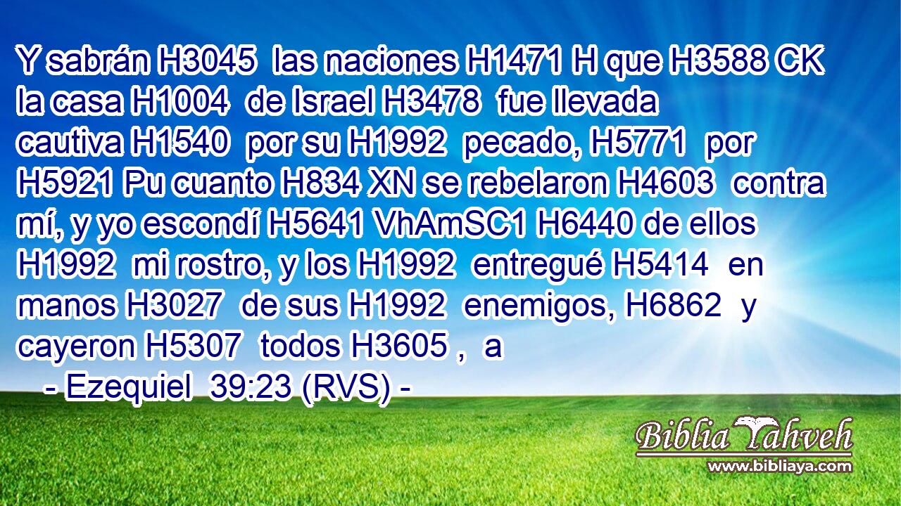 Y sabrán H3045  las naciones H1471 H que H3588 CK la casa H1004  de Israel H3478  fue llevada cautiva H1540  por su H1992  pecado, H5771  por H5921 Pu cuanto H834 XN se rebelaron H4603  contra mí, y yo escondí H5641 VhAmSC1 H6440 de ellos H1992  mi rostro, y los H1992  entregué H5414  en manos H3027  de sus H1992  enemigos, H6862  y cayeron H5307  todos H3605 ,  a