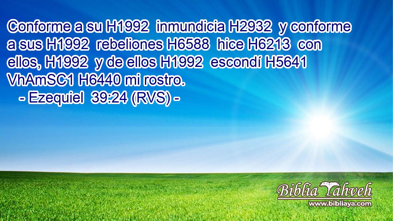 Conforme a su H1992  inmundicia H2932  y conforme a sus H1992  rebeliones H6588  hice H6213  con ellos, H1992  y de ellos H1992  escondí H5641 VhAmSC1 H6440 mi rostro. 
