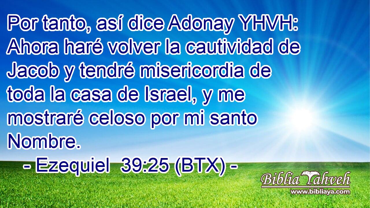 Por tanto, así dice Adonay YHVH: Ahora haré volver la cautividad de Jacob y tendré misericordia de toda la casa de Israel, y me mostraré celoso por mi santo Nombre.