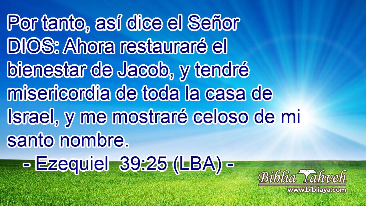 Por tanto, así dice el Señor DIOS: Ahora restauraré el bienestar de Jacob, y tendré misericordia de toda la casa de Israel, y me mostraré celoso de mi santo nombre.