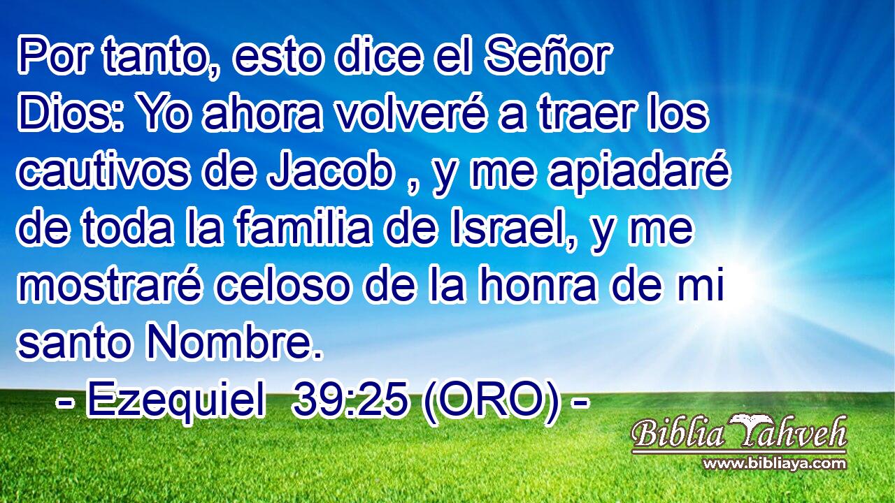  Por tanto, esto dice el Señor Dios: Yo ahora volveré a traer los cautivos de Jacob , y me apiadaré de toda la familia de Israel, y me mostraré celoso de la honra de mi santo Nombre. 