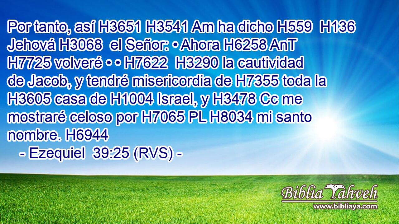Por tanto, así H3651 H3541 Am ha dicho H559  H136 Jehová H3068  el Señor: • Ahora H6258 AnT H7725 volveré • • H7622  H3290 la cautividad de Jacob, y tendré misericordia de H7355 toda la H3605 casa de H1004 Israel, y H3478 Cc me mostraré celoso por H7065 PL H8034 mi santo nombre. H6944  