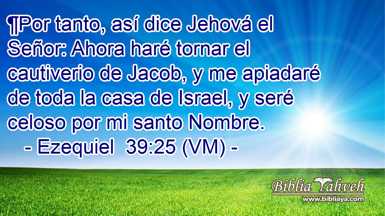  ¶Por tanto, así dice Jehová el Señor: Ahora haré tornar el cautiverio de Jacob, y me apiadaré de toda la casa de Israel, y seré celoso por mi santo Nombre. 