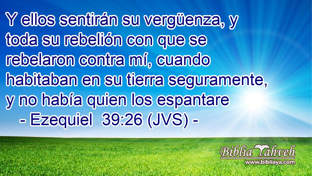 Y ellos sentirán su vergüenza, y toda su rebelión con que se rebelaron contra mí, cuando habitaban en su tierra seguramente, y no había quien los espantare
