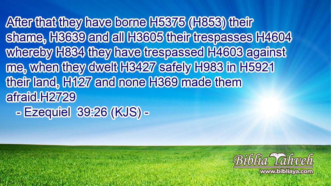 After that they have borne H5375 (H853) their shame, H3639 and all H3605 their trespasses H4604 whereby H834 they have trespassed H4603 against me, when they dwelt H3427 safely H983 in H5921 their land, H127 and none H369 made them afraid.H2729