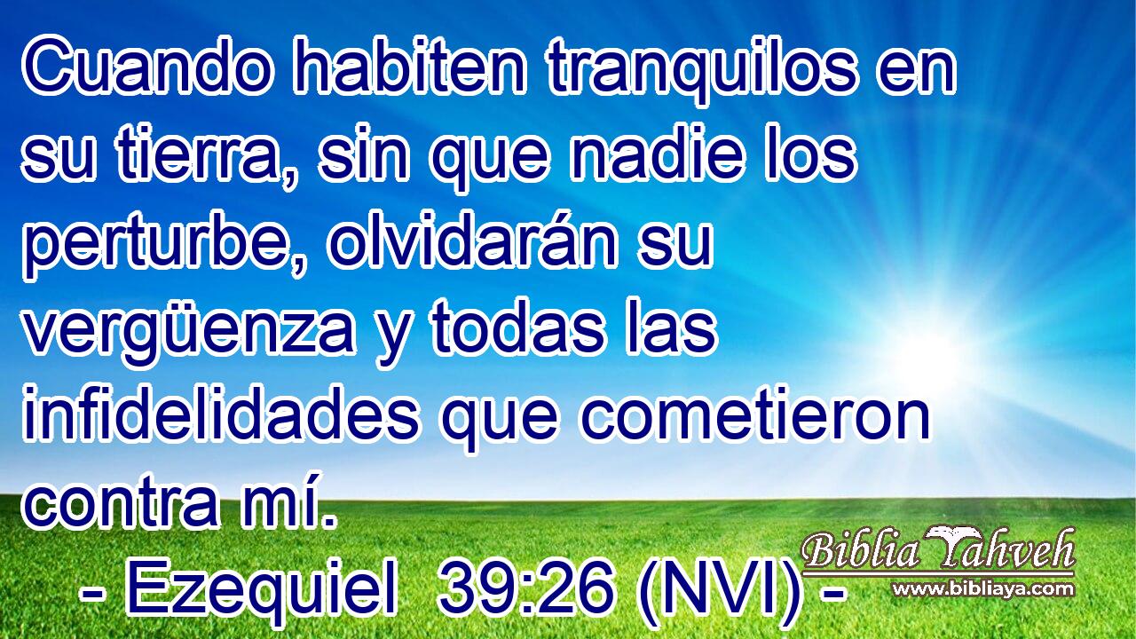  Cuando habiten tranquilos en su tierra, sin que nadie los perturbe, olvidarán su vergüenza y todas las infidelidades que cometieron contra mí. 