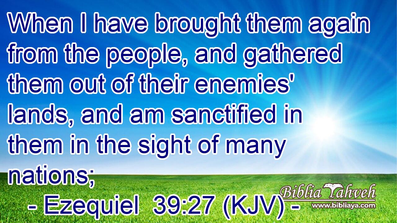 When I have brought them again from the people, and gathered them out of their enemies' lands, and am sanctified in them in the sight of many nations;