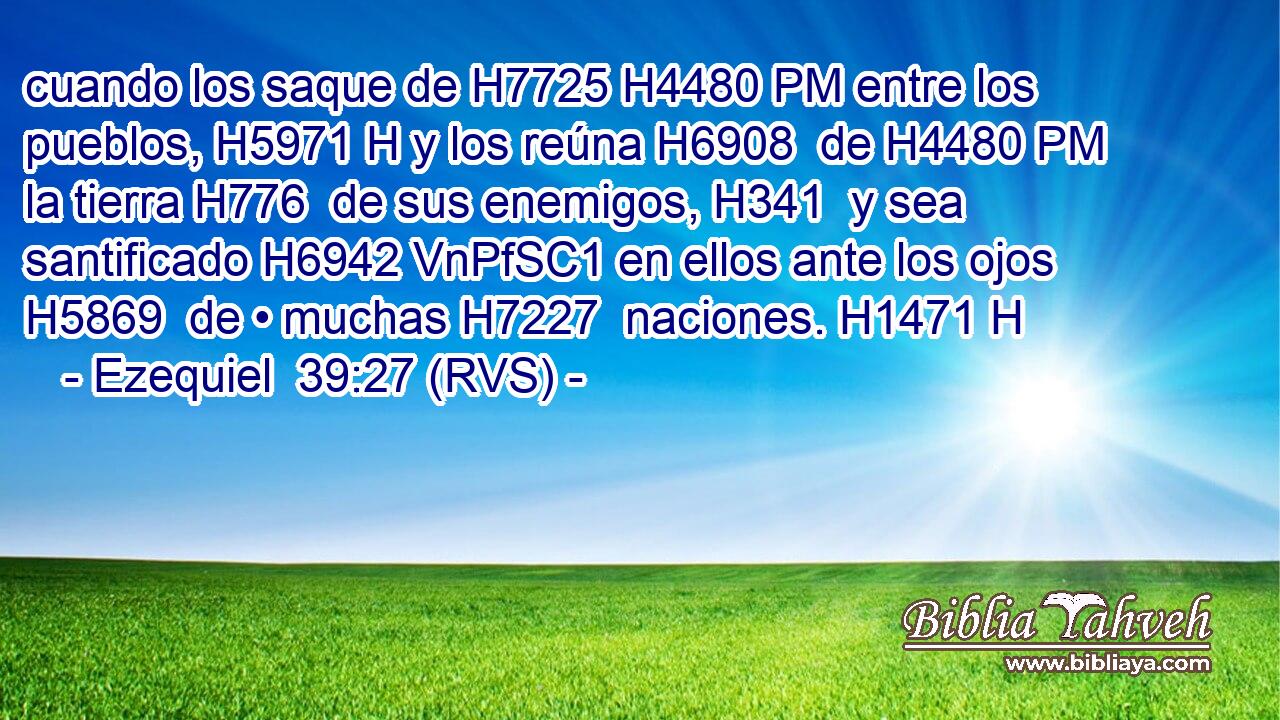 cuando los saque de H7725 H4480 PM entre los pueblos, H5971 H y los reúna H6908  de H4480 PM la tierra H776  de sus enemigos, H341  y sea santificado H6942 VnPfSC1 en ellos ante los ojos H5869  de • muchas H7227  naciones. H1471 H 