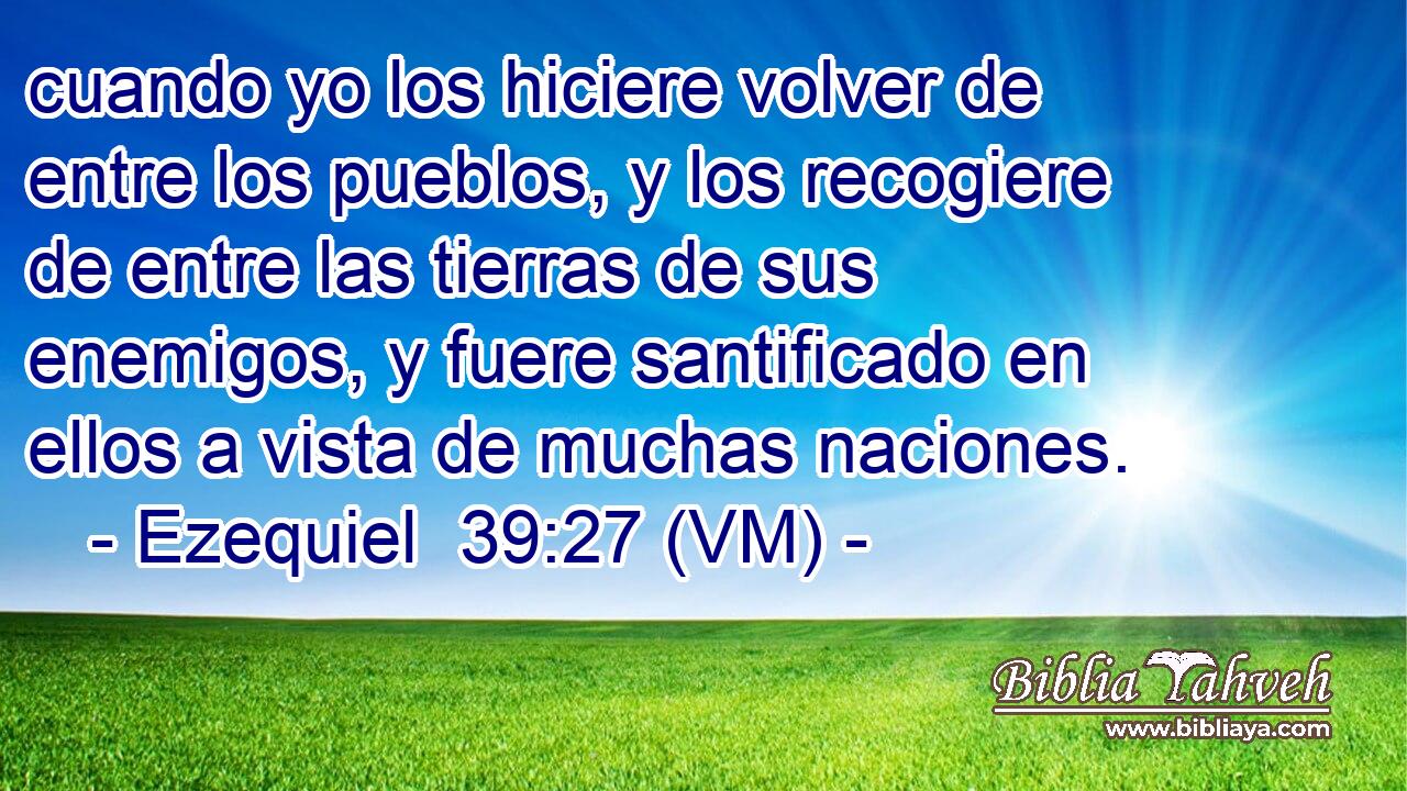  cuando yo los hiciere volver de entre los pueblos, y los recogiere de entre las tierras de sus enemigos, y fuere santificado en ellos a vista de muchas naciones. 
