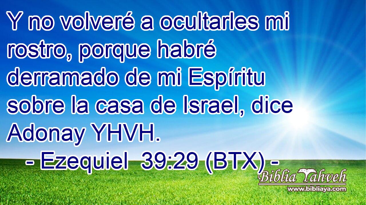 Y no volveré a ocultarles mi rostro, porque habré derramado de mi Espíritu sobre la casa de Israel, dice Adonay YHVH.