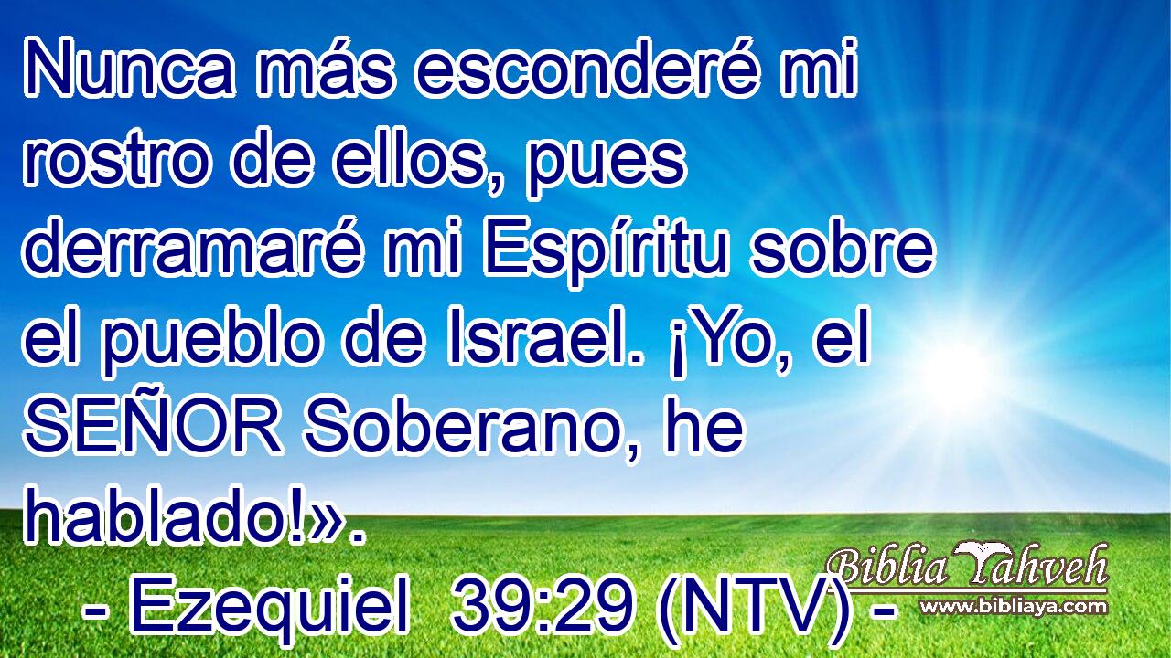 Nunca más esconderé mi rostro de ellos, pues derramaré mi Espíritu sobre el pueblo de Israel. ¡Yo, el SEÑOR Soberano, he hablado!».