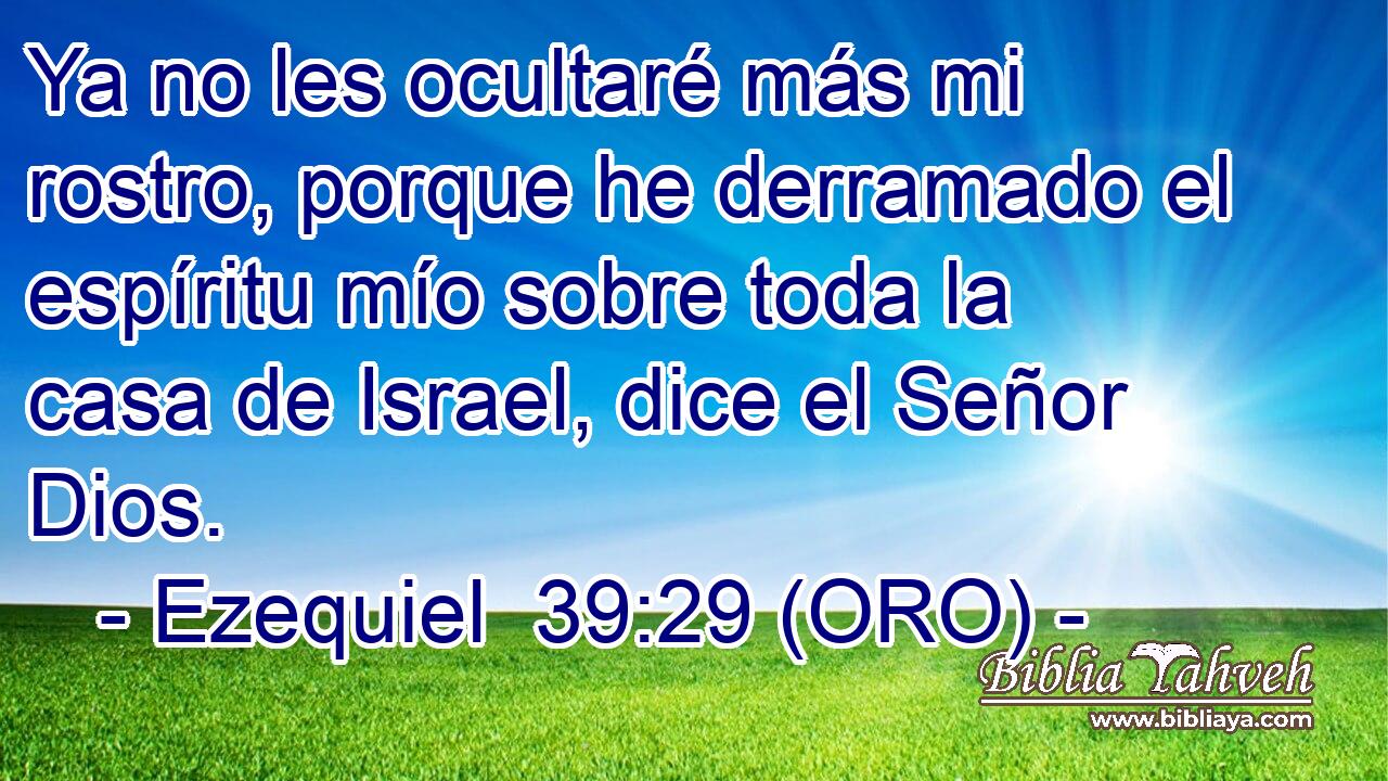  Ya no les ocultaré más mi rostro, porque he derramado el espíritu mío sobre toda la casa de Israel, dice el Señor Dios. 