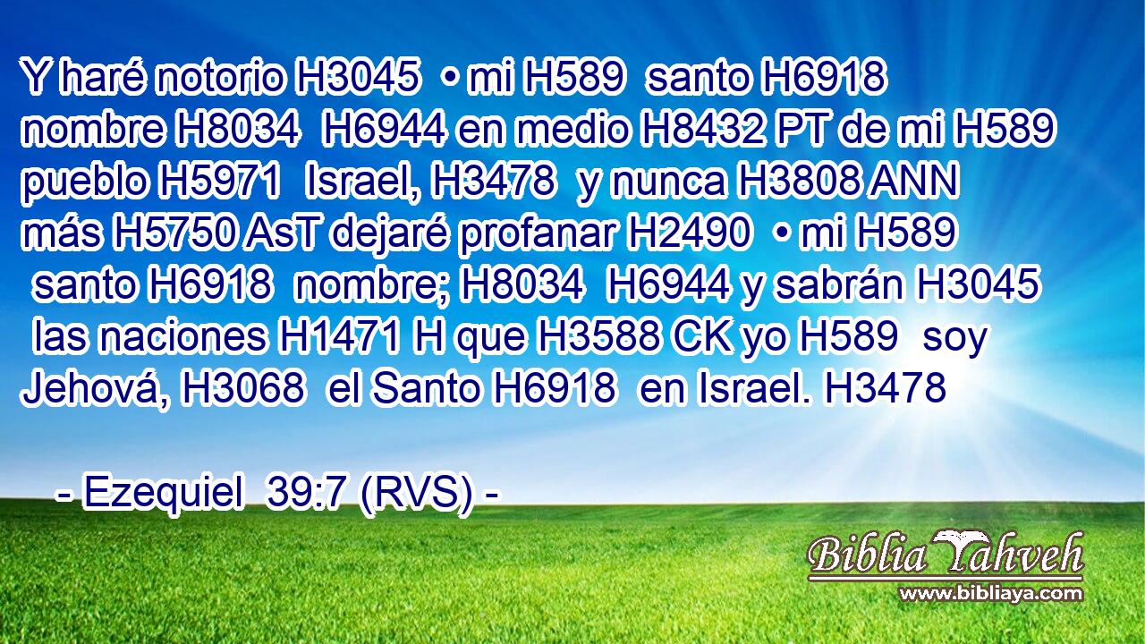 Y haré notorio H3045  • mi H589  santo H6918  nombre H8034  H6944 en medio H8432 PT de mi H589  pueblo H5971  Israel, H3478  y nunca H3808 ANN más H5750 AsT dejaré profanar H2490  • mi H589  santo H6918  nombre; H8034  H6944 y sabrán H3045  las naciones H1471 H que H3588 CK yo H589  soy Jehová, H3068  el Santo H6918  en Israel. H3478  