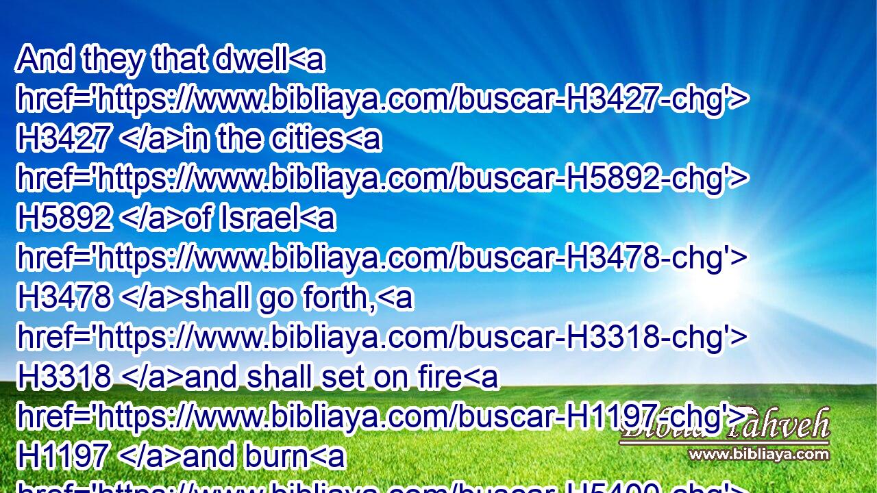 And they that dwell H3427 in the cities H5892 of Israel H3478 shall go forth, H3318 and shall set on fire H1197 and burn H5400 the weapons, H5402 both the shields H4043 and the bucklers, H6793 the bows H7198 and the arrows, H2671 and the handstaves, H4731  H3027 and the spears, H7420 and they shall burn H1197 them with fire H784 seven H7651 years:H8141