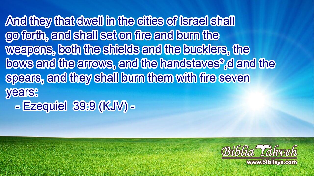 And they that dwell in the cities of Israel shall go forth, and shall set on fire and burn the weapons, both the shields and the bucklers, the bows and the arrows, and the handstaves*,d and the spears, and they shall burn them with fire seven years: