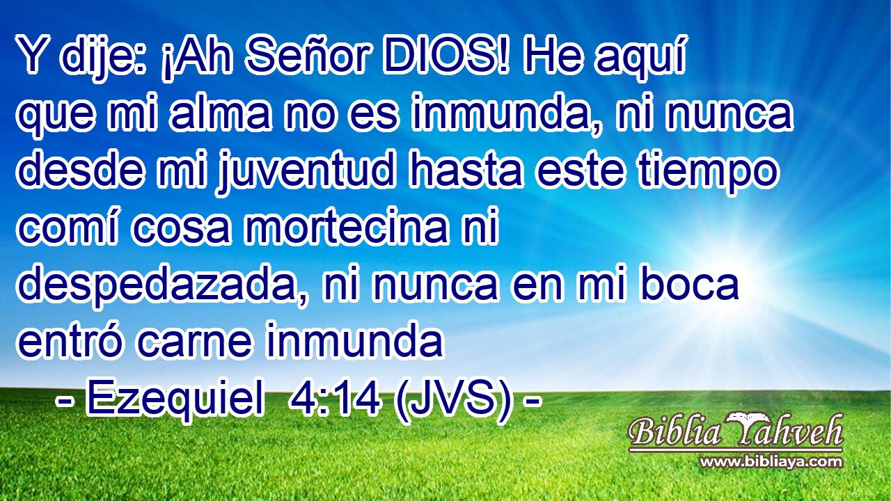 Y dije: ¡Ah Señor DIOS! He aquí que mi alma no es inmunda, ni nunca desde mi juventud hasta este tiempo comí cosa mortecina ni despedazada, ni nunca en mi boca entró carne inmunda